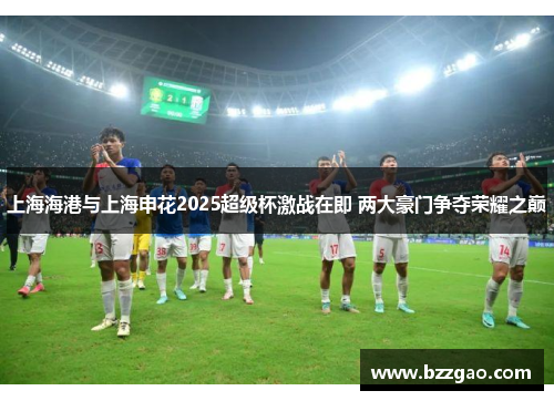 上海海港与上海申花2025超级杯激战在即 两大豪门争夺荣耀之巅