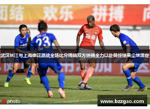 武汉长江与上海申花激战全场比分揭晓双方拼搏全力以赴最终结果尘埃落定