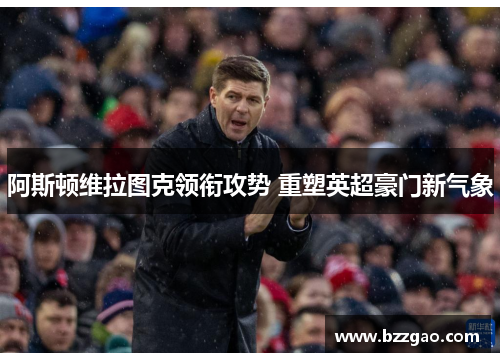 阿斯顿维拉图克领衔攻势 重塑英超豪门新气象
