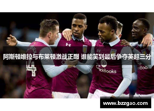 阿斯顿维拉与布莱顿激战正酣 谁能笑到最后争夺英超三分